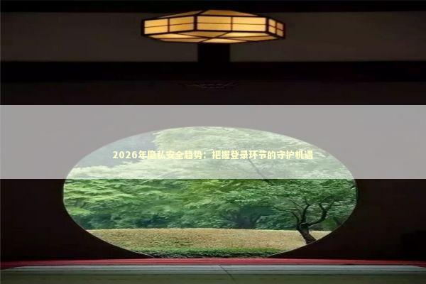 2026年隐私安全趋势：把握登录环节的守护机遇 新闻