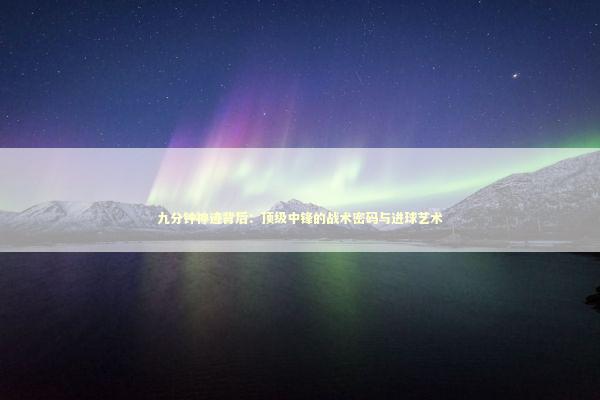 九分钟神迹背后：顶级中锋的战术密码与进球艺术 体育新闻